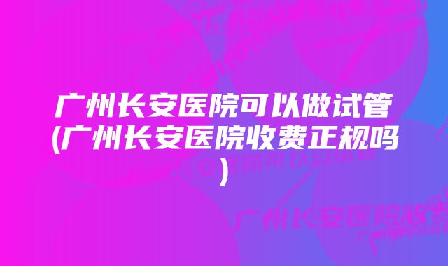 广州长安医院可以做试管(广州长安医院收费正规吗)