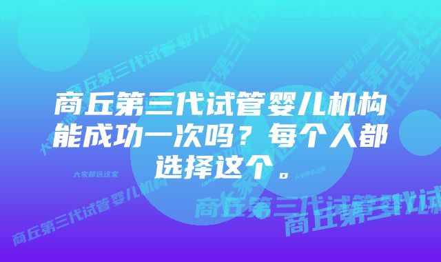 商丘第三代试管婴儿机构能成功一次吗？每个人都选择这个。