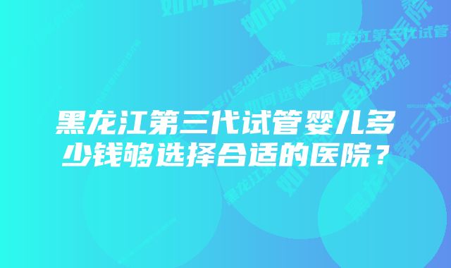 黑龙江第三代试管婴儿多少钱够选择合适的医院？