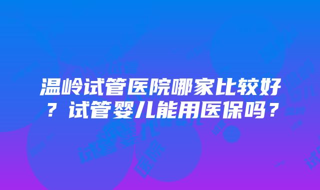 温岭试管医院哪家比较好？试管婴儿能用医保吗？