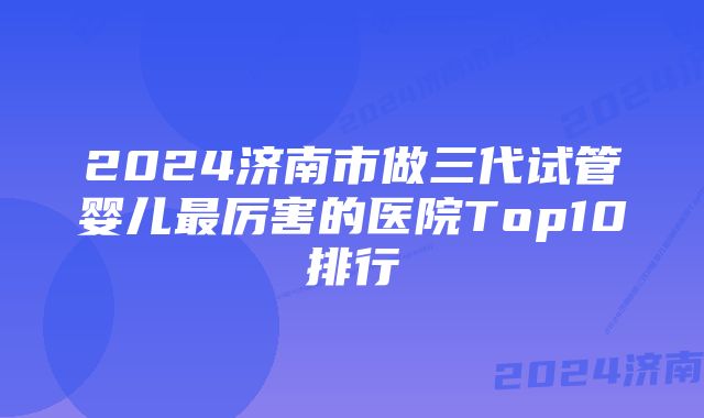 2024济南市做三代试管婴儿最厉害的医院Top10排行