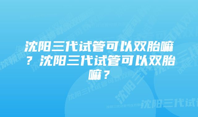 沈阳三代试管可以双胎嘛？沈阳三代试管可以双胎嘛？