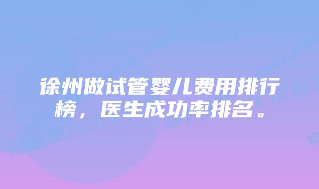 徐州做试管婴儿费用排行榜，医生成功率排名。