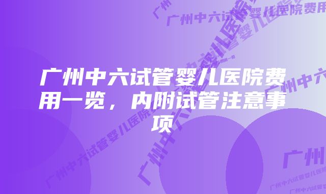 广州中六试管婴儿医院费用一览，内附试管注意事项