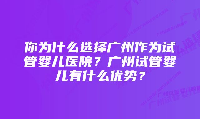 你为什么选择广州作为试管婴儿医院？广州试管婴儿有什么优势？