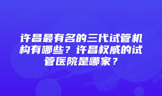 许昌最有名的三代试管机构有哪些？许昌权威的试管医院是哪家？