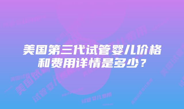 美国第三代试管婴儿价格和费用详情是多少？