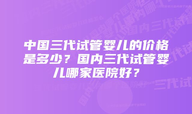 中国三代试管婴儿的价格是多少？国内三代试管婴儿哪家医院好？