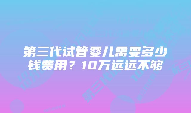 第三代试管婴儿需要多少钱费用？10万远远不够