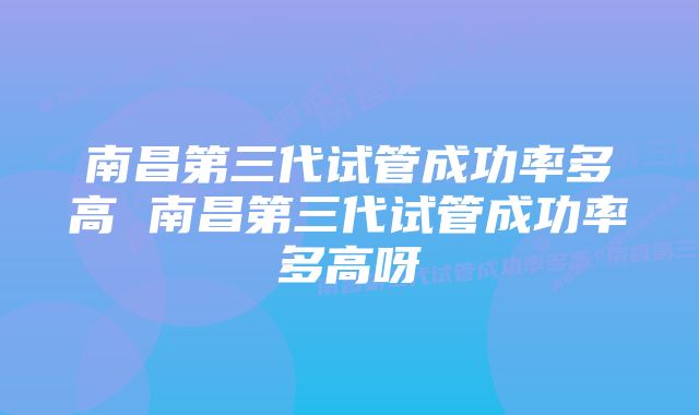 南昌第三代试管成功率多高 南昌第三代试管成功率多高呀