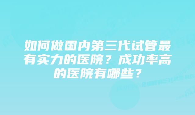 如何做国内第三代试管最有实力的医院？成功率高的医院有哪些？