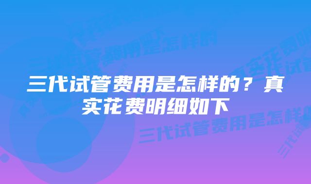 三代试管费用是怎样的？真实花费明细如下