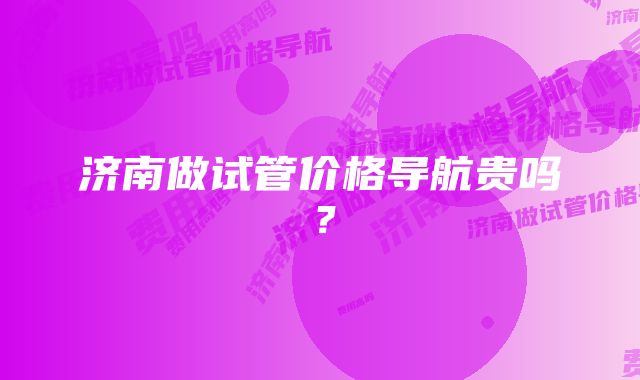 济南做试管价格导航贵吗？