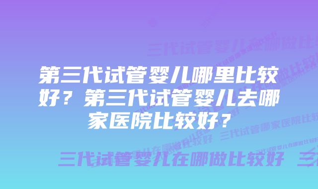 第三代试管婴儿哪里比较好？第三代试管婴儿去哪家医院比较好？