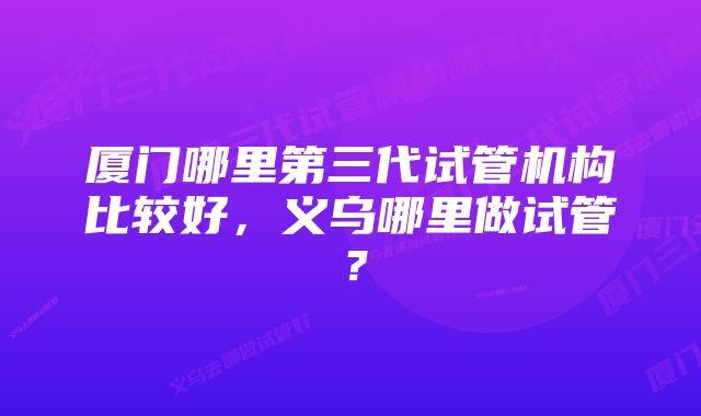 厦门哪里第三代试管机构比较好，义乌哪里做试管？