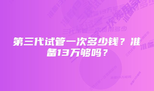 第三代试管一次多少钱？准备13万够吗？