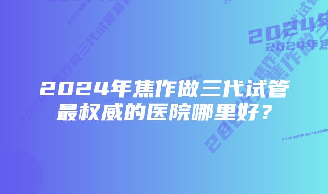 2024年焦作做三代试管最权威的医院哪里好？