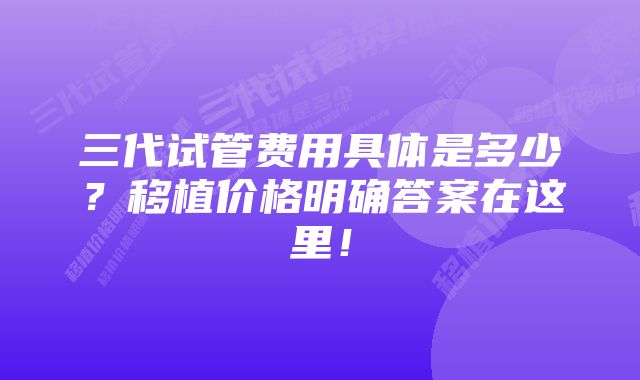 三代试管费用具体是多少？移植价格明确答案在这里！