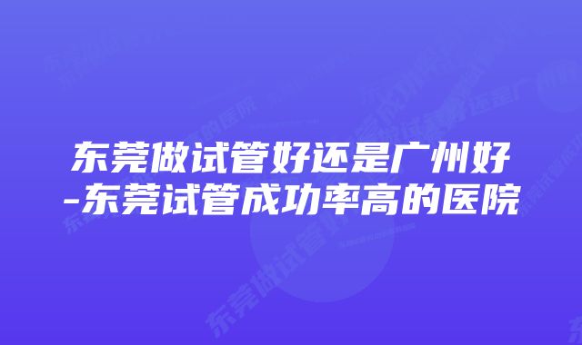 东莞做试管好还是广州好-东莞试管成功率高的医院