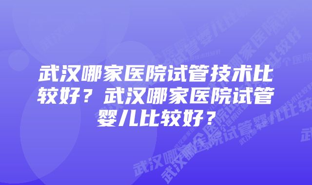 武汉哪家医院试管技术比较好？武汉哪家医院试管婴儿比较好？