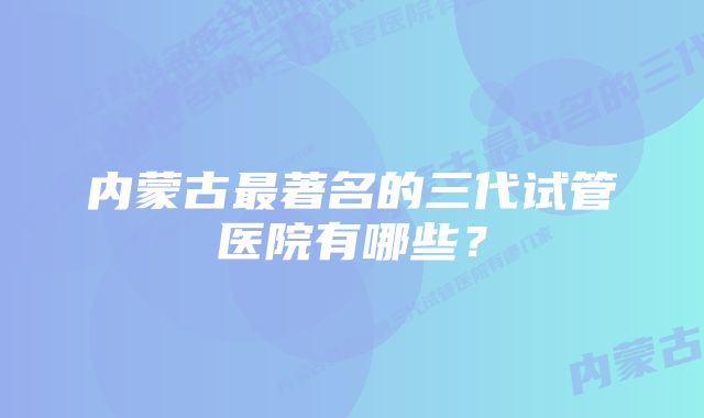 内蒙古最著名的三代试管医院有哪些？