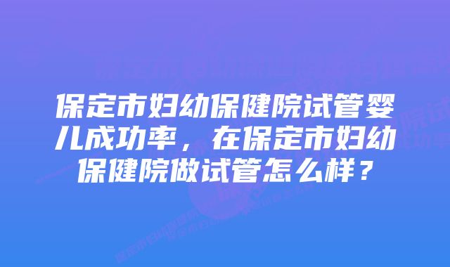 保定市妇幼保健院试管婴儿成功率，在保定市妇幼保健院做试管怎么样？