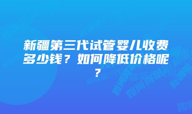 新疆第三代试管婴儿收费多少钱？如何降低价格呢？