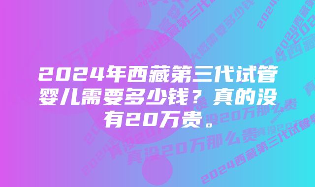 2024年西藏第三代试管婴儿需要多少钱？真的没有20万贵。