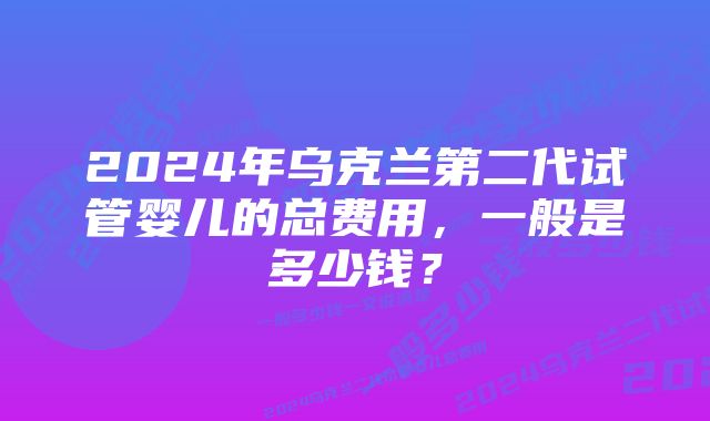 2024年乌克兰第二代试管婴儿的总费用，一般是多少钱？