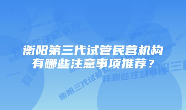 衡阳第三代试管民营机构有哪些注意事项推荐？