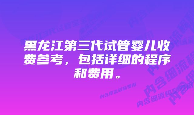 黑龙江第三代试管婴儿收费参考，包括详细的程序和费用。