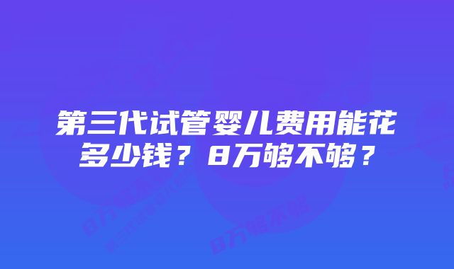 第三代试管婴儿费用能花多少钱？8万够不够？