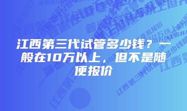 江西第三代试管多少钱？一般在10万以上，但不是随便报价