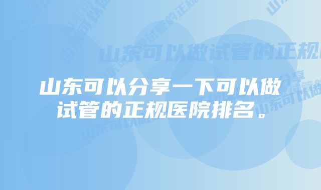 山东可以分享一下可以做试管的正规医院排名。