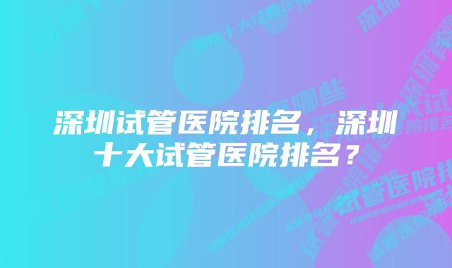 深圳试管医院排名，深圳十大试管医院排名？