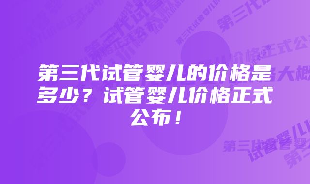 第三代试管婴儿的价格是多少？试管婴儿价格正式公布！