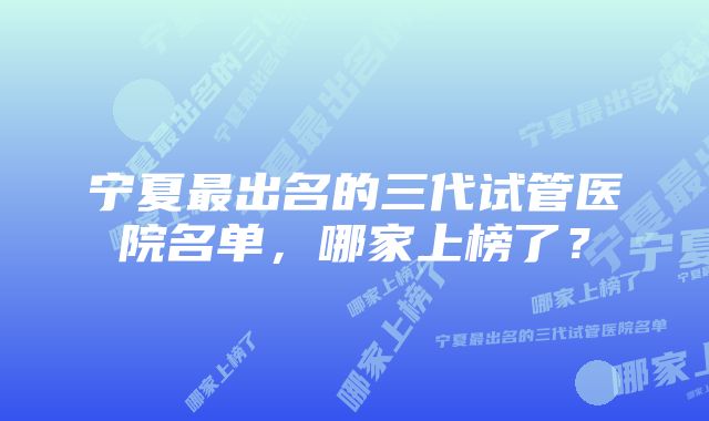 宁夏最出名的三代试管医院名单，哪家上榜了？