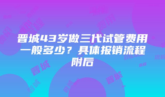 晋城43岁做三代试管费用一般多少？具体报销流程附后