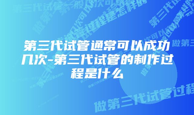 第三代试管通常可以成功几次-第三代试管的制作过程是什么