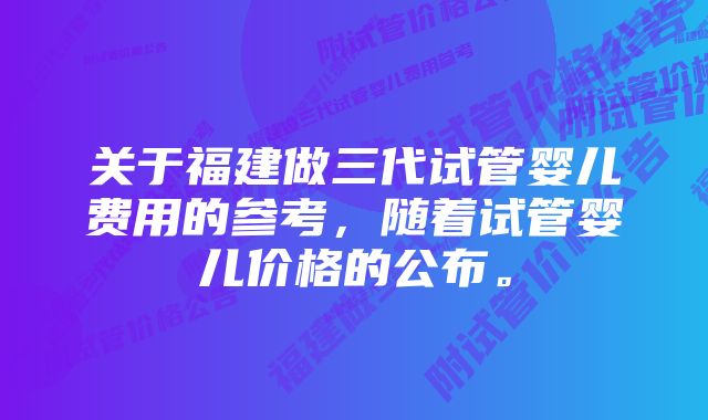 关于福建做三代试管婴儿费用的参考，随着试管婴儿价格的公布。