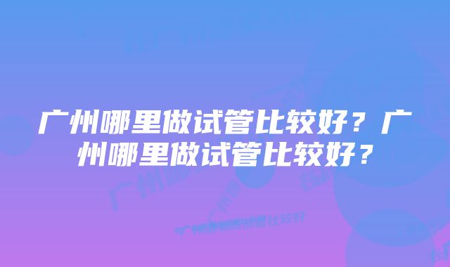 广州哪里做试管比较好？广州哪里做试管比较好？