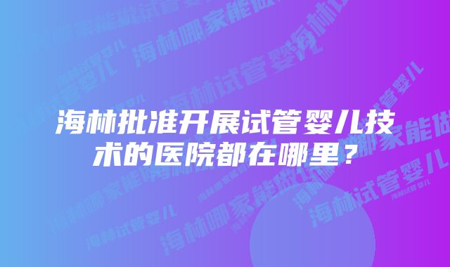 海林批准开展试管婴儿技术的医院都在哪里？