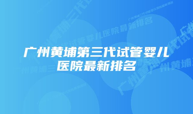 广州黄埔第三代试管婴儿医院最新排名