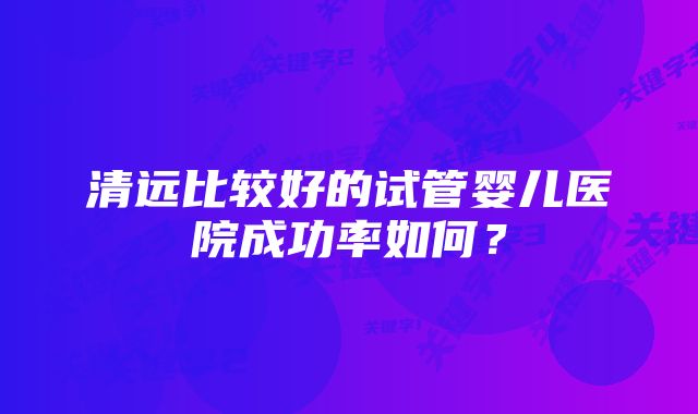 清远比较好的试管婴儿医院成功率如何？