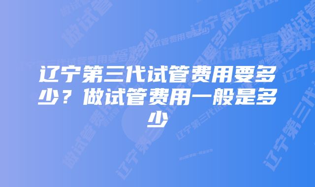 辽宁第三代试管费用要多少？做试管费用一般是多少