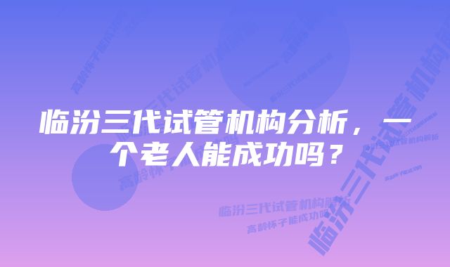 临汾三代试管机构分析，一个老人能成功吗？