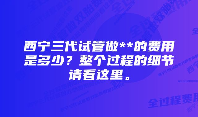 西宁三代试管做**的费用是多少？整个过程的细节请看这里。