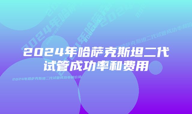 2024年哈萨克斯坦二代试管成功率和费用