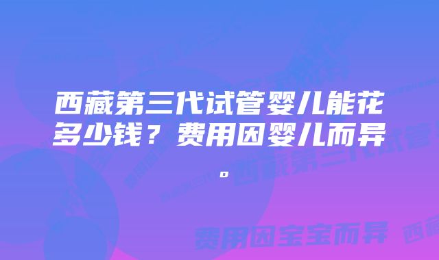 西藏第三代试管婴儿能花多少钱？费用因婴儿而异。