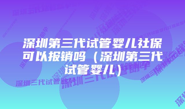 深圳第三代试管婴儿社保可以报销吗（深圳第三代试管婴儿）